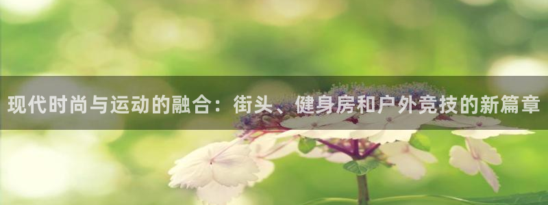 抖球体育app手机版免费：现代时尚与运动的融合：街头、健身房和户外竞技的新篇章